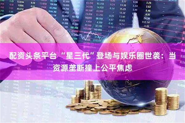 配资头条平台 “星三代”登场与娱乐圈世袭：当资源垄断撞上公平焦虑