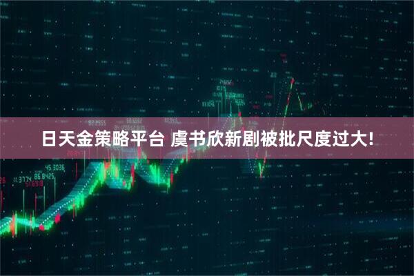 日天金策略平台 虞书欣新剧被批尺度过大!