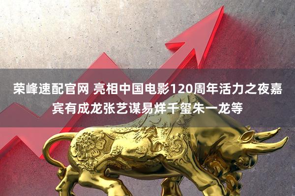 荣峰速配官网 亮相中国电影120周年活力之夜嘉宾有成龙张艺谋易烊千玺朱一龙等