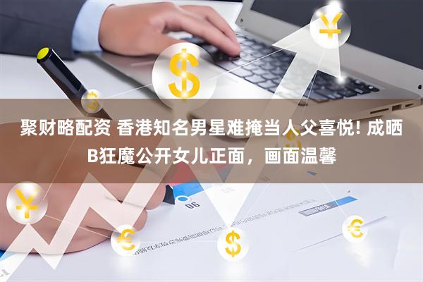 聚财略配资 香港知名男星难掩当人父喜悦! 成晒B狂魔公开女儿正面，画面温馨