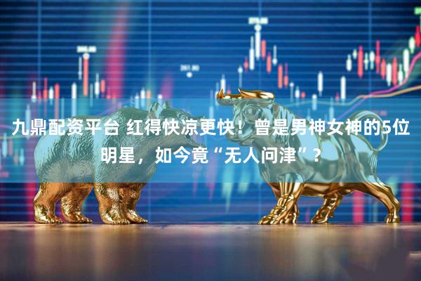 九鼎配资平台 红得快凉更快！曾是男神女神的5位明星，如今竟“无人问津”？