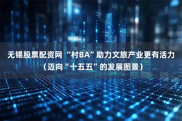 无锡股票配资网 “村BA”助力文旅产业更有活力（迈向“十五五”的发展图景）