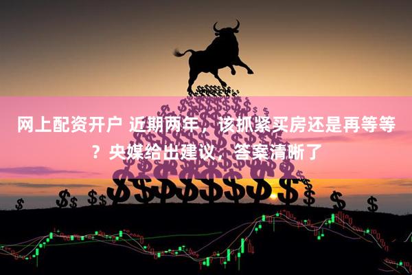 网上配资开户 近期两年，该抓紧买房还是再等等？央媒给出建议，答案清晰了