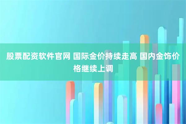 股票配资软件官网 国际金价持续走高 国内金饰价格继续上调