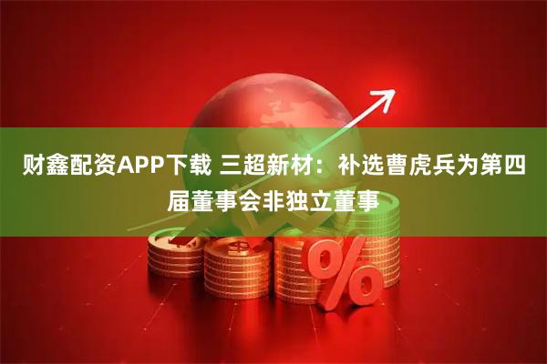财鑫配资APP下载 三超新材：补选曹虎兵为第四届董事会非独立董事