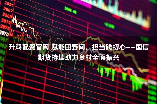 升鸿配资官网 赋能田野间，担当践初心——国信期货持续助力乡村全面振兴