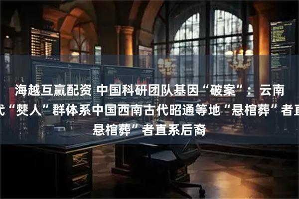 海越互赢配资 中国科研团队基因“破案”：云南丘北现代“僰人”群体系中国西南古代昭通等地“悬棺葬”者直系后裔