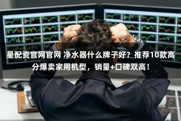 星配资官网官网 净水器什么牌子好？推荐10款高分爆卖家用机型，销量+口碑双高！