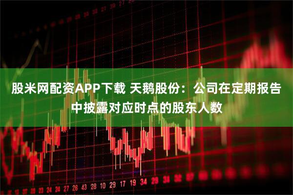 股米网配资APP下载 天鹅股份：公司在定期报告中披露对应时点的股东人数