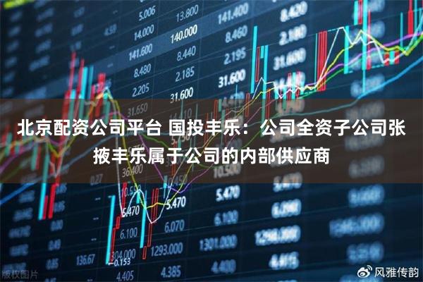 北京配资公司平台 国投丰乐：公司全资子公司张掖丰乐属于公司的内部供应商