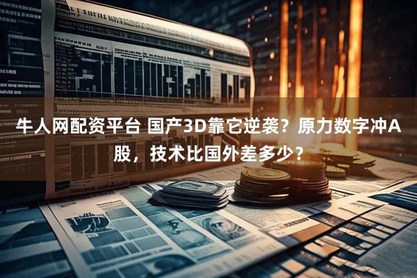 牛人网配资平台 国产3D靠它逆袭？原力数字冲A股，技术比国外差多少？