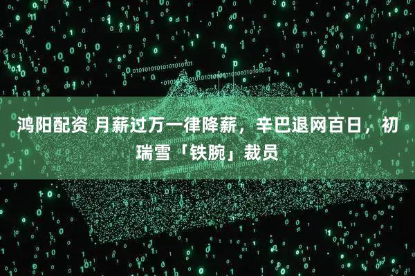 鸿阳配资 月薪过万一律降薪，辛巴退网百日，初瑞雪「铁腕」裁员