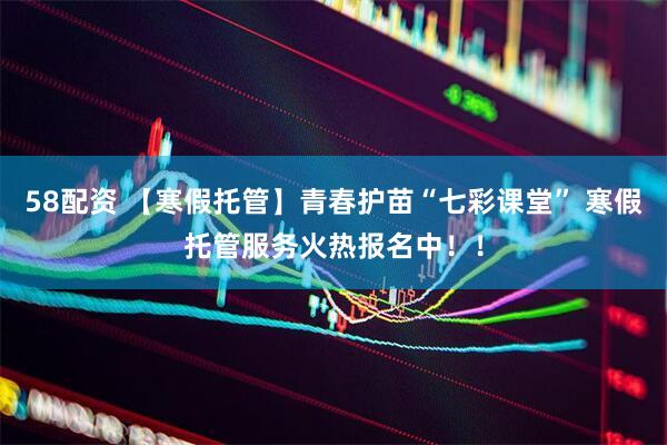 58配资 【寒假托管】青春护苗“七彩课堂” 寒假托管服务火热报名中！！