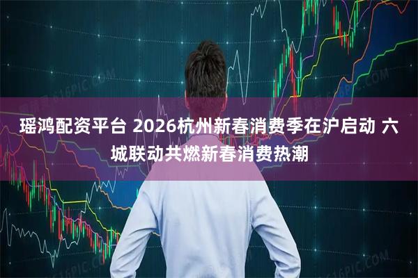瑶鸿配资平台 2026杭州新春消费季在沪启动 六城联动共燃新春消费热潮
