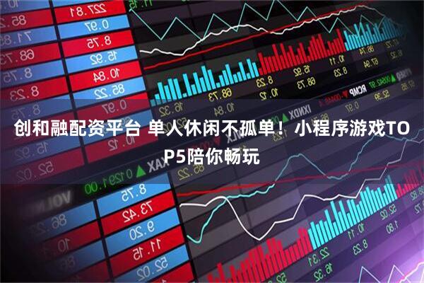创和融配资平台 单人休闲不孤单！小程序游戏TOP5陪你畅玩