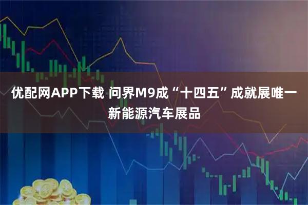 优配网APP下载 问界M9成“十四五”成就展唯一新能源汽车展品