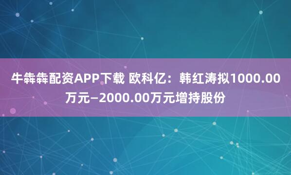 牛犇犇配资APP下载 欧科亿：韩红涛拟1000.00万元—2000.00万元增持股份