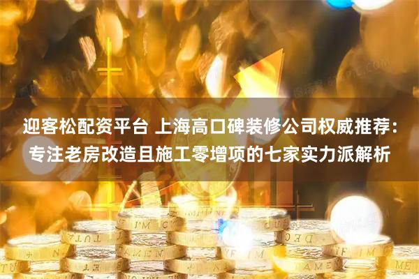 迎客松配资平台 上海高口碑装修公司权威推荐：专注老房改造且施工零增项的七家实力派解析