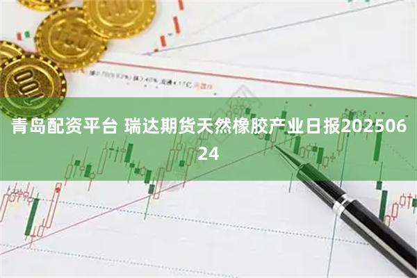 青岛配资平台 瑞达期货天然橡胶产业日报20250624