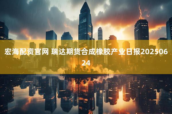 宏海配资官网 瑞达期货合成橡胶产业日报20250624