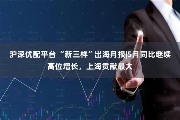 沪深优配平台 “新三样”出海月报|5月同比继续高位增长，上海贡献最大