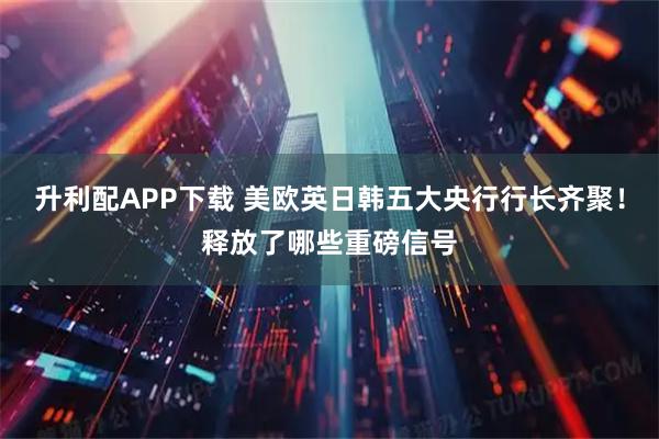 升利配APP下载 美欧英日韩五大央行行长齐聚！释放了哪些重磅信号