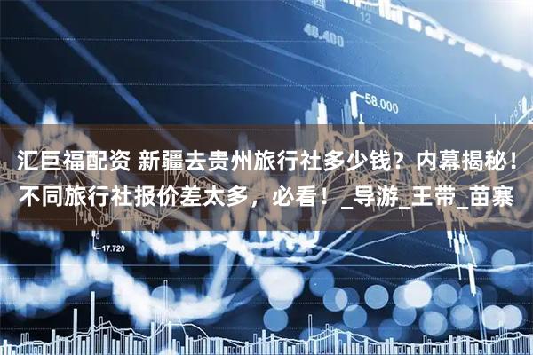 汇巨福配资 新疆去贵州旅行社多少钱？内幕揭秘！不同旅行社报价差太多，必看！_导游_王带_苗寨