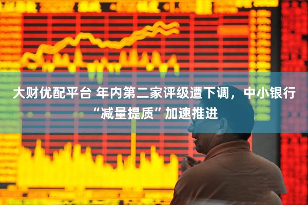 大财优配平台 年内第二家评级遭下调，中小银行“减量提质”加速推进