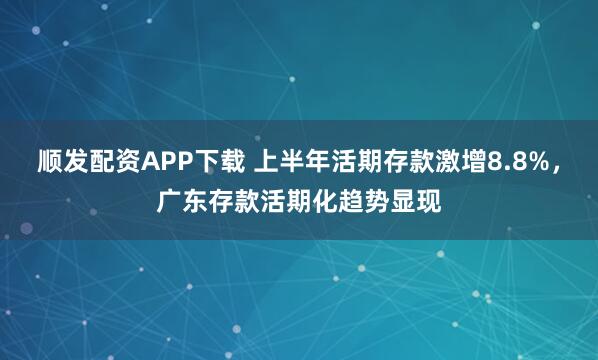 顺发配资APP下载 上半年活期存款激增8.8%，广东存款活期化趋势显现