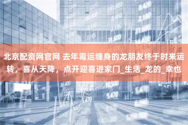 北京配资网官网 去年霉运缠身的龙朋友终于时来运转，喜从天降，点开迎喜进家门_生活_龙的_幸也