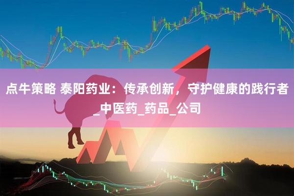 点牛策略 泰阳药业：传承创新，守护健康的践行者_中医药_药品_公司