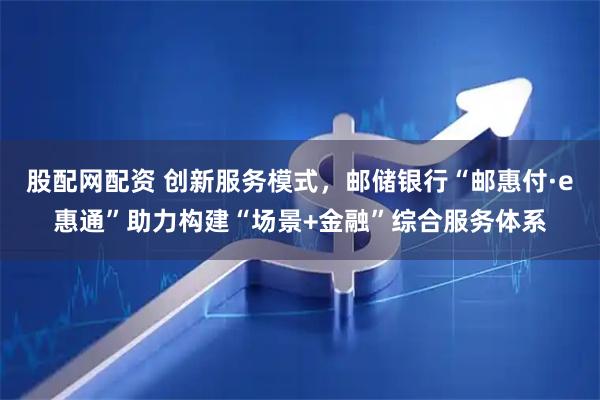 股配网配资 创新服务模式，邮储银行“邮惠付·e惠通”助力构建“场景+金融”综合服务体系