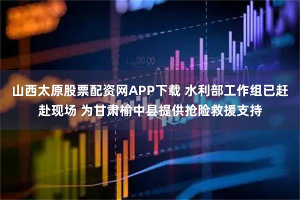 山西太原股票配资网APP下载 水利部工作组已赶赴现场 为甘肃榆中县提供抢险救援支持