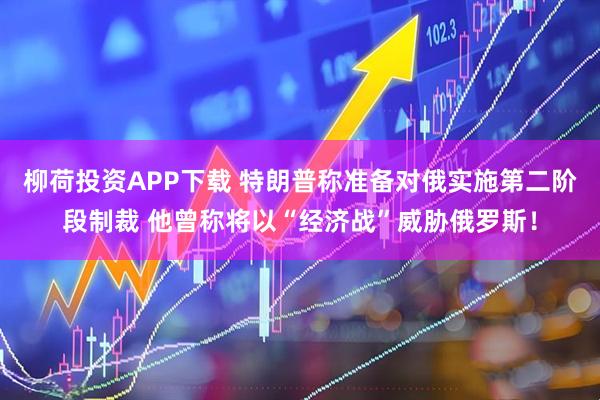柳荷投资APP下载 特朗普称准备对俄实施第二阶段制裁 他曾称将以“经济战”威胁俄罗斯！