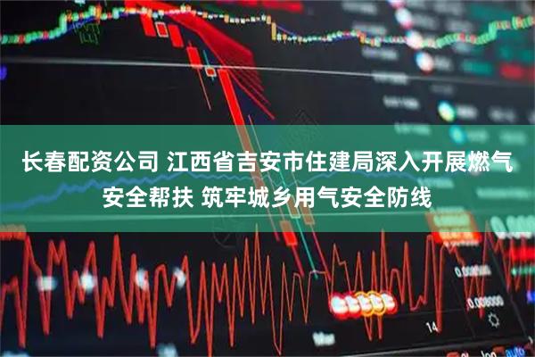 长春配资公司 江西省吉安市住建局深入开展燃气安全帮扶 筑牢城乡用气安全防线