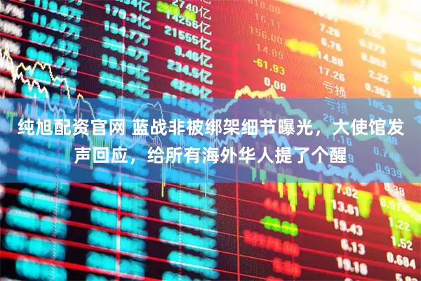 纯旭配资官网 蓝战非被绑架细节曝光，大使馆发声回应，给所有海外华人提了个醒