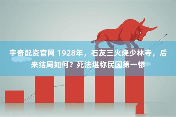 宇奇配资官网 1928年，石友三火烧少林寺，后来结局如何？死法堪称民国第一惨