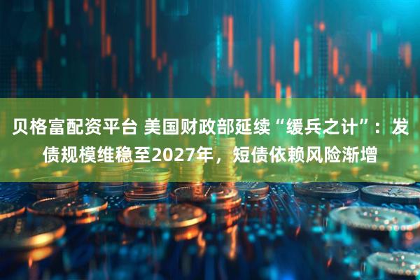 贝格富配资平台 美国财政部延续“缓兵之计”：发债规模维稳至2027年，短债依赖风险渐增