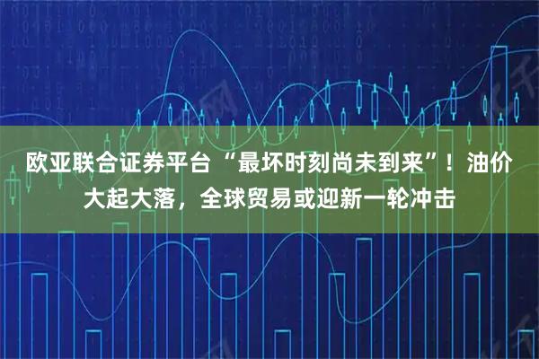 欧亚联合证券平台 “最坏时刻尚未到来”！油价大起大落，全球贸易或迎新一轮冲击
